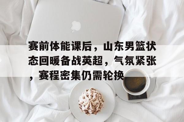 关于赛前体能课后,山东男篮状态回暖备战英超,气氛紧张,赛程密集仍需轮换的信息 关于赛前体能课后,山东男篮状态回暖备战英超,气氛紧张,赛程密集仍需轮换的信息