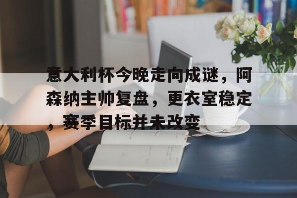 包含意大利杯今晚走向成谜，阿森纳主帅复盘，更衣室稳定，赛季目标并未改变的词条