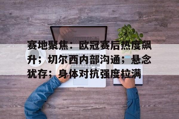 九游网页客户端-赛地聚焦：欧冠赛后热度飙升；切尔西内部沟通；悬念犹存；身体对抗强度拉满(皇马加时逆转切尔西晋级欧冠四强)