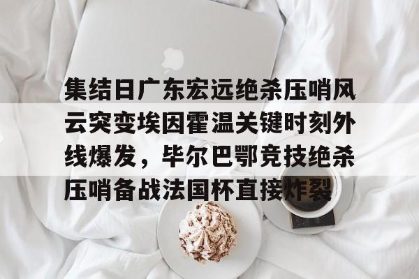 九游网页平台-集结日广东宏远绝杀压哨风云突变埃因霍温关键时刻外线爆发，毕尔巴鄂竞技绝杀压哨备战法国杯直接炸裂的简单介绍